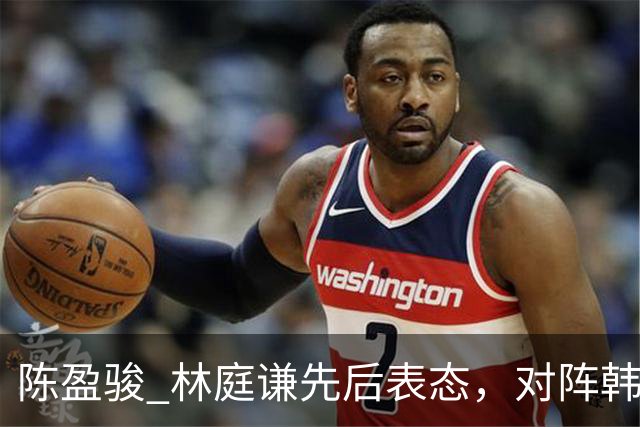 陈盈骏 林庭谦先后表态，对阵韩国全力争胜 中国男篮两队携手出线？